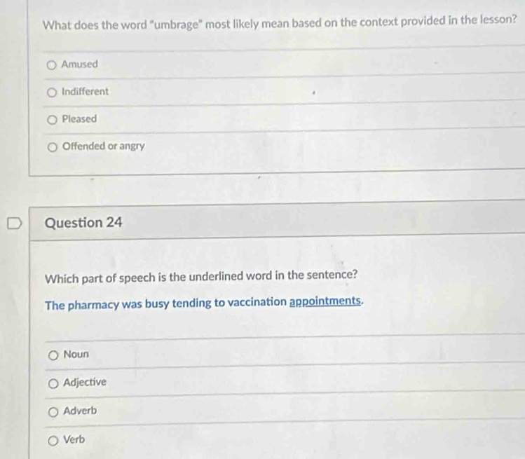 What does the word "umbrage" most likely mean based on the context provided in the lesson?
Amused
Indifferent
Pleased
Offended or angry
Question 24
Which part of speech is the underlined word in the sentence?
The pharmacy was busy tending to vaccination appointments.
Noun
Adjective
Adverb
Verb