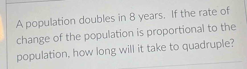 A population doubles in 8 years. If the rate of 
change of the population is proportional to the 
population, how long will it take to quadruple?