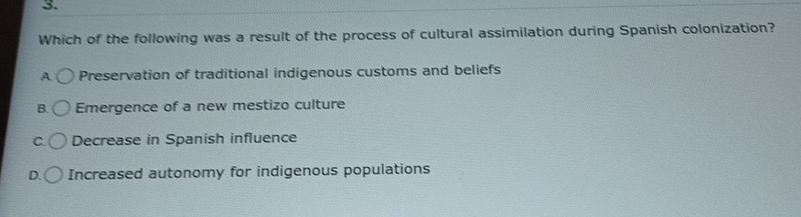 Which of the following was a result of the process of cultural assimilation during Spanish colonization?
A Preservation of traditional indigenous customs and beliefs
B. Emergence of a new mestizo culture
C. Decrease in Spanish influence
D. Increased autonomy for indigenous populations