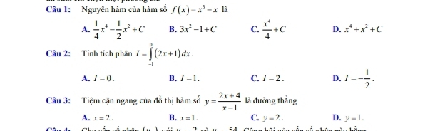 Nguyên hàm của hàm số f(x)=x^3-x là
A.  1/4 x^4- 1/2 x^2+C B. 3x^2-1+C C.  x^4/4 +C D. x^4+x^2+C
Câu 2: Tính tích phân I=∈tlimits _(-1)^0(2x+1)dx.
A. I=0. B. I=1. C. I=2. D. I=- 1/2 . 
Câu 3: Tiệm cận ngang của đồ thị hàm số y= (2x+4)/x-1  là đường thắng
A. x=2. B. x=1. C. y=2. D. y=1...∠ A