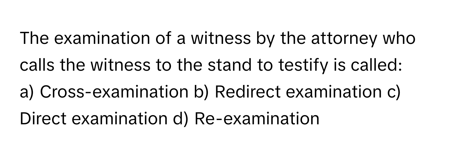 The examination of a witness by the attorney who calls the witness to the stand to testify is called:

a) Cross-examination b) Redirect examination c) Direct examination d) Re-examination