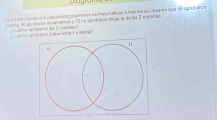 Diagran 
De 95 estudiantes que presentaron exámenes de maternáticas e historia se observó que 50 aprobaron 
Historia, 60 aprobaron matemáticas y 10 no aprobaron ninguna de las 2 materias: 
¿Cuántos aprobaron las 2 materias? 
Cuántos aprobaron únicamente 1 matería?