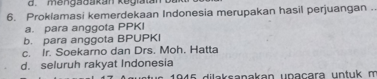 mengadakan kegiatan
6. Proklamasi kemerdekaan Indonesia merupakan hasil perjuangan ..
a. para anggota PPKI
b. para anggota BPUPKI
c. Ir. Soekarno dan Drs. Moh. Hatta
d. seluruh rakyat Indonesia
1945 dilaksanakan upaçara untuk m