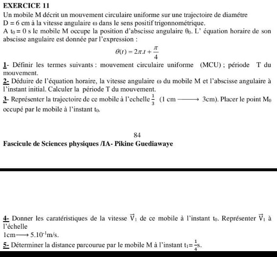 Un mobile M décrit un mouvement circulaire uniforme sur une trajectoire de diamétre
D=6cm à la vitesse angulaire ω dans le sens positif trigonnométrique.
At_0=0 s le mobile M occupe la position d’abscisse angulaire θ. L' équation horaire de son 
abscisse angulaire est donnée par l’expression :
θ (t)=2π .t+ π /4 
1- Définir les termes suivants : mouvement circulaire uniforme (MCU) ; période T du 
mouvement. 
2- Déduire de l'équation horaire, la vitesse angulaire ω du mobile M et l'abscisse angulaire à 
l*instant initial. Calculer la période T du mouvement. 
3- Représenter la trajectoire de ce mobile à l'echelle  1/3  (1 cm —→ 3cm). Placer le point M_0
occupé par le mobile à l'instant to 
84 
Fascicule de Sciences physiques /IA- Pikine Guediawaye 
4- Donner les caratéristiques de la vitesse vector V_1 de ce mobile à l'instant t. Représenter vector V_1 à 
l'échelle
1cmto 5.10^(-1)m/s. 
5- Déterminer la distance parcourue par le mobile M à l'instant t_1= 1/4 s.