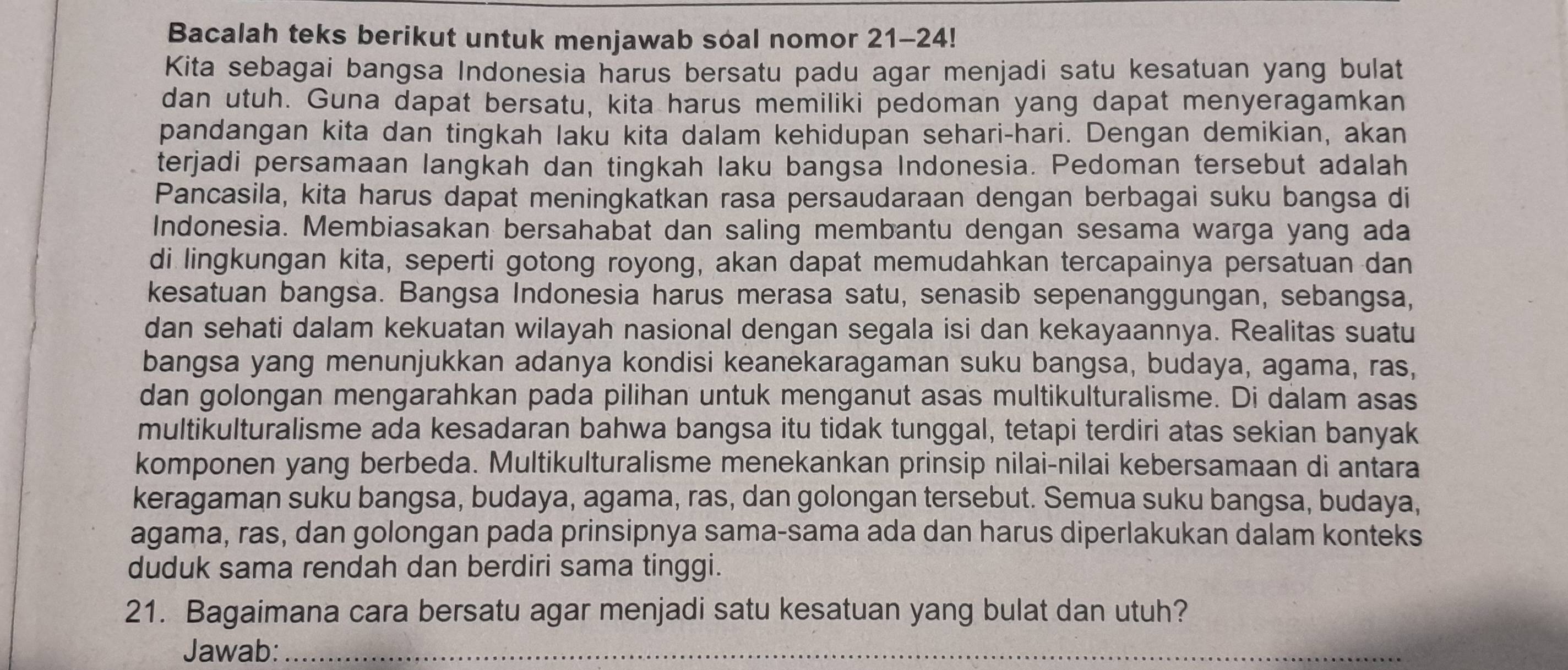 Bacalah teks berikut untuk menjawab soal nomor 21-24!
Kita sebagai bangsa Indonesia harus bersatu padu agar menjadi satu kesatuan yang bulat
dan utuh. Guna dapat bersatu, kita harus memiliki pedoman yang dapat menyeragamkan
pandangan kita dan tingkah laku kita dalam kehidupan sehari-hari. Dengan demikian, akan
terjadi persamaan langkah dan tingkah laku bangsa Indonesia. Pedoman tersebut adalah
Pancasila, kita harus dapat meningkatkan rasa persaudaraan dengan berbagai suku bangsa di
Indonesia. Membiasakan bersahabat dan saling membantu dengan sesama warga yang ada
di lingkungan kita, seperti gotong royong, akan dapat memudahkan tercapainya persatuan dan
kesatuan bangsa. Bangsa Indonesia harus merasa satu, senasib sepenanggungan, sebangsa,
dan sehati dalam kekuatan wilayah nasional dengan segala isi dan kekayaannya. Realitas suatu
bangsa yang menunjukkan adanya kondisi keanekaragaman suku bangsa, budaya, agama, ras,
dan golongan mengarahkan pada pilihan untuk menganut asas multikulturalisme. Di dalam asas
multikulturalisme ada kesadaran bahwa bangsa itu tidak tunggal, tetapi terdiri atas sekian banyak
komponen yang berbeda. Multikulturalisme menekankan prinsip nilai-nilai kebersamaan di antara
keragaman suku bangsa, budaya, agama, ras, dan golongan tersebut. Semua suku bangsa, budaya,
agama, ras, dan golongan pada prinsipnya sama-sama ada dan harus diperlakukan dalam konteks
duduk sama rendah dan berdiri sama tinggi.
21. Bagaimana cara bersatu agar menjadi satu kesatuan yang bulat dan utuh?
Jawab:_