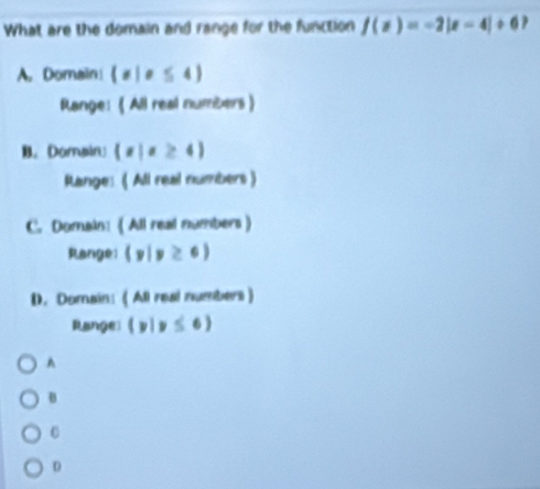 What are the domain and range for the function f(x)=-2|x-4|+6
A. Domain  x|x≤ 4
Range: 《 All real numbers》
B. Domain  x|x≥ 4
Range: ( All real numbers )
C. Domain: ( All real numbers )
Range: (y|y≥ 6)
D. Domain: ( All real numbers)
Range  y|y≤ 6
A
B
D