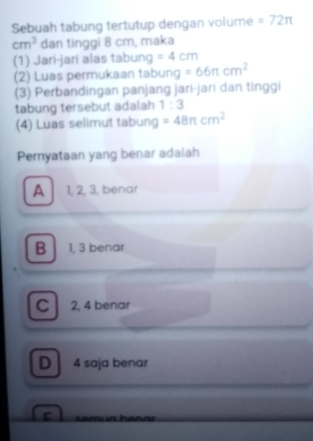 Sebuah tabung tertutup dengan volume =72π
cm^3 dan tinggi 8 cm, maka
(1) Jari-jari alas tabung =4cm
(2) Luas permukaan tabung =66π cm^2
(3) Perbandingan panjang jari-jari dan tinggi
tabung tersebut adalah 1:3
(4) Luas selimut tabung =48π cm^2
Pernyataan yang benar adalah
A 1, 2, 3, benar
B 1, 3 benar
C 2, 4 benar
D 4 saja benar
C
I