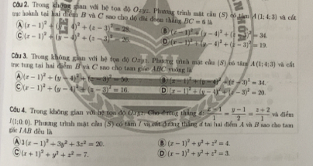 âu 2. Trong không gian với hệ toa độ Ozyz. Phương trình mặt cầu (5) có tâm
trac hoành tại hai diểm B và C sao cho độ đài đoạn thắng BC=6 ∠ _C A(1:4:3) và cất
A (x-1)^2+(sqrt(y)-4)^2+(z-3)^2=28 B (z-1)^2+(y-4)^2+(z-3)^2=34.
c (x-1)^2+(y-4)^2+(z-3)^2-26 D (x-1)^2+(y-4)^2+(z-3)^2=19.
Côu 3. Trong không gian với hệ tọa độ Oxyz. Phương trình mặt cầu (S) có tâm A(1;4;3) và cất
trục tung tại hai điểm B và C sao cho tam giáe ABC vuống là
A (z-1)^2+(y-4)^2+(z-3)^2-50 B (x-1)^2+(y-4)^2+(z-3)^2=34.
C (x-1)^2+(y-4)^2+(z-3)^2=16. D (x-1)^2+(y-4)^2+(y-3)^2=20.
Câu 4. Trong không gian với hệ tọa độ Oryz, Cho đường thắng đ:  (x-1)/1 - (y-1)/2 = (z+2)/1  và điểm
I(1;0;0). Phương trình mặt cầu (S) có tâm 7 và cát đường thắng ở tai hai điểm A và B sao cho tam
giác IAB đều là
A 3(z-1)^2+3y^2+3z^2=20.
B (x-1)^2+y^2+z^2=4.
C (x+1)^2+y^2+z^2=7.
D (x-1)^2+y^2+z^2=3.