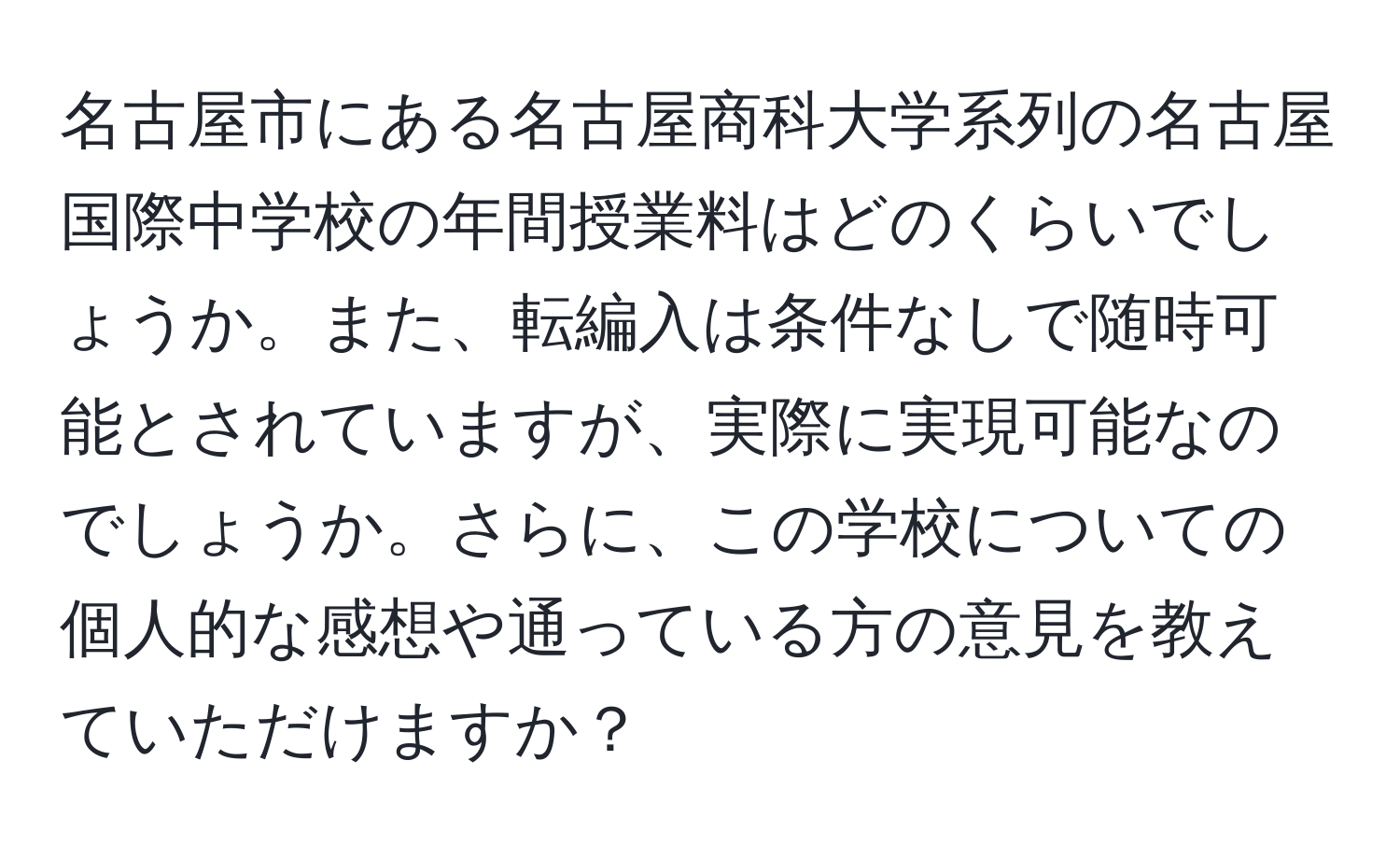 名古屋市にある名古屋商科大学系列の名古屋国際中学校の年間授業料はどのくらいでしょうか。また、転編入は条件なしで随時可能とされていますが、実際に実現可能なのでしょうか。さらに、この学校についての個人的な感想や通っている方の意見を教えていただけますか？