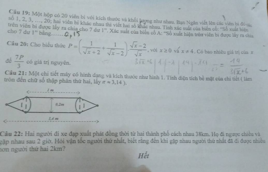 Một hộp có 20 viên bi với kích thước và khối lượng như nhau. Bạn Ngân viết lên các viên bi đó các 
số 1, 2, 3, ..., 20; hai viên bi khác nhau thi viết hai số khắc nhau. Tính xác suất của biến cố: “Số xuất hiện 
trên viên bi được lấy ra chia cho 7 dư 1 ”. Xác suất của biến cổ A: “Số xuất hiện trên viên bi được lấy ra chia 
cho 7 dư 1 ” bằng…… 
Câu 20: Cho biểu thức P=( 1/sqrt(x)+2 + 1/sqrt(x)-2 )·  (sqrt(x)-2)/sqrt(x)  , với x≥ 0 va'x!= 4. Có bao nhiêu giá trị của x
đề  7P/3  có giá trị nguyên. 
Câu 21: Một chi tiết máy có hình dạng và kích thước như hình 1. Tính diện tích bề mặt của chi tiết ( làm 
tròn đến chữ số thập phân thứ hai, lấy π approx 3,14). 
Câu 22: Hai người đi xe đạp xuất phát đồng thời từ hai thành phố cách nhau 38km. Họ đi ngược chiều và 
gặp nhau sau 2 giờ. Hỏi vận tốc người thứ nhất, biết răng đến khi gặp nhau người thứ nhất đã đi được nhiều 
nơn người thứ hai 2km? 
Hết