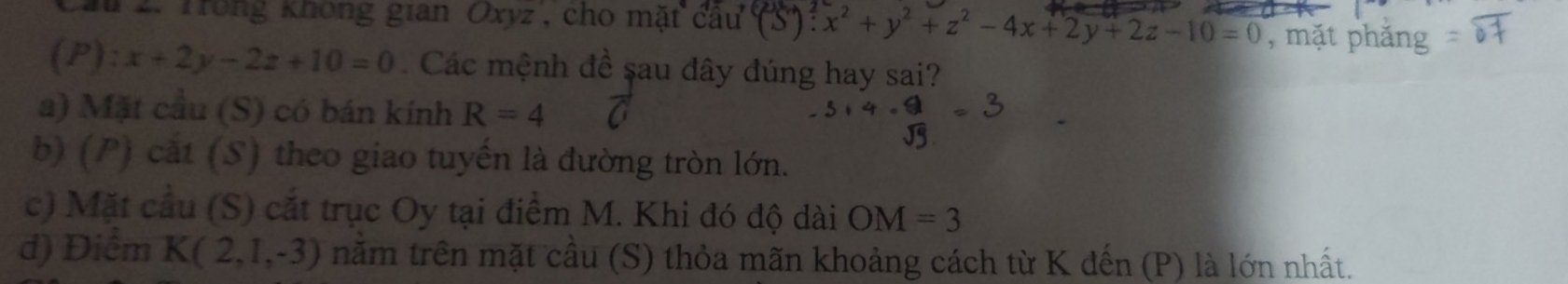 au 2. Trong không gian Oxyz, cho mặt cầu (S): x^2+y^2+z^2-4x+2y+2z-10=0 , mặt phăng
(p) ):x+2y-2z+10=0 Các mệnh đề sau đây đúng hay sai?
a) Mặt cầu (S) có bán kính R=4
b) (P) cắt (S) theo giao tuyến là đường tròn lớn.
c) Mặt cầu (S) cắt trục Oy tại điểm M. Khi đó độ dài OM=3
d) Điểm K(2,1,-3) năm trên mặt cầu (S) thỏa mãn khoảng cách từ K đến (P) là lớn nhất.