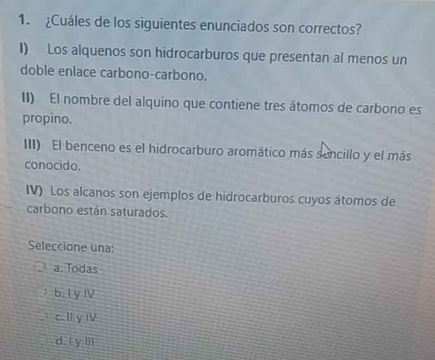 ¿Cuáles de los siguientes enunciados son correctos?
I) Los alquenos son hidrocarburos que presentan al menos un
doble enlace carbono-carbono.
II) El nombre del alquino que contiene tres átomos de carbono es
propino.
III) El benceno es el hidrocarburo aromático más sancillo y el más
conocido.
IV) Los alcanos son ejemplos de hidrocarburos cuyos átomos de
carbono están saturados.
Seleccione una:
a. Todas
b. I y IV
c. I y I
d. ! y Il