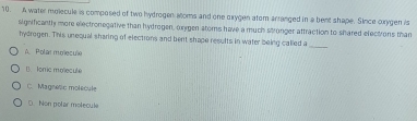 A water molecule is composed of two hydrogen soms and one oxygen atom arranged in a bent shape. Since orygen is
significantly more electronegative than hydrogen, oxgen atoms have a much stronger attraction to shared electrons than
hydrogen. This unequal sharing of elections and bent shape results in water being called a
_
A Polarmmecue
B. foric molecule
C. Magnetic molecule
D. Non polar molecule