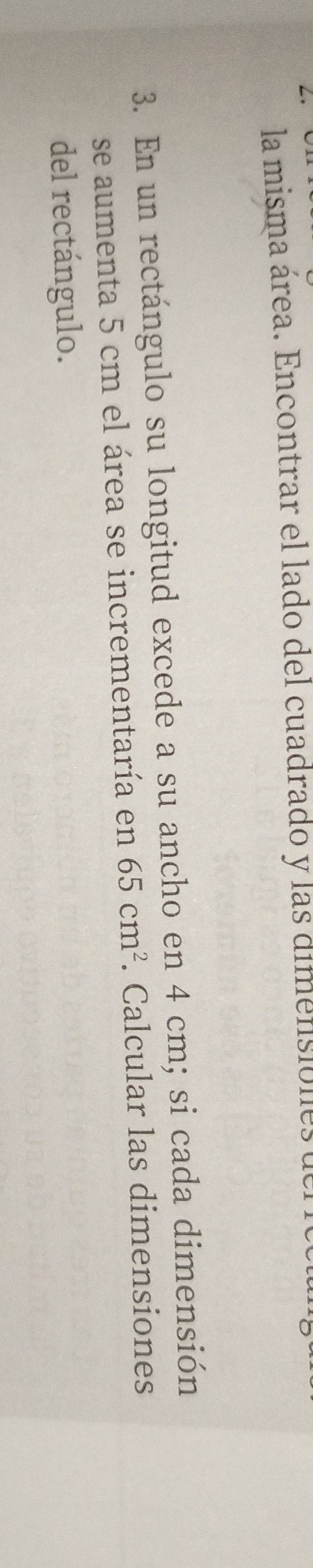 la misma área. Encontrar el lado del cuadrado y las dimensiones der io 
3. En un rectángulo su longitud excede a su ancho en 4 cm; si cada dimensión 
se aumenta 5 cm el área se incrementaría en 65cm^2. Calcular las dimensiones 
del rectángulo.