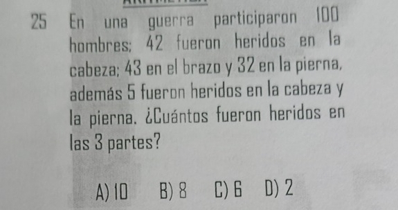 En una guerra participaron 100
hombres; 42 fueron heridos en la
cabeza; 43 en el brazo y 32 en la pierna,
además 5 fueron heridos en la cabeza y
la pierna. ¿Cuántos fueron heridos en
las 3 partes?
A) 10 B) 8 C) 6 D) 2