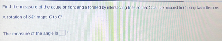 Find the measure of the acute or right angle formed by intersecting lines so that C can be mapped to C' using two reflections. 
A rotation of 84° maps C to C'. 
The measure of the angle is □°.