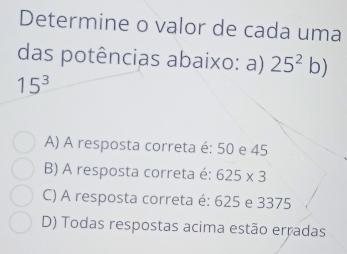 Determine o valor de cada uma
das potências abaixo: a) 25^2 b)
15^3
A) A resposta correta é: 50 e 45
B) A resposta correta é: 625* 3
C) A resposta correta é: 625 e 3375
D) Todas respostas acima estão erradas