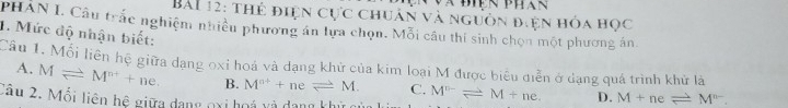 thẻ điện cực chuân và nguồn điện hóa học
PHAN L Câu trắc nghiệm nhiền phương án lựa chọn. Mỗi câu thí sinh chọn một phương án.
1. Mức độ nhận biết:
Cầu 1. Mối liên hệ giữa dạng oxỉ hoá và dạng khử của kim loại M được biểu diễn ở dạng quá trình khử là
A. Mleftharpoons M^(n+)+ne. B. M^(a+)+neleftharpoons M. C.
Câu 2. Mối liên hệ giữa dang oxi hoá và dang khửc M^(n-)leftharpoons M+ne. D. M+neleftharpoons M^(n-).