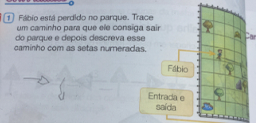 Fábio está perdido no parque. Trace 
um caminho para que ele consiga sair 
do parque e depois descreva esse 
Car 
caminho com as setas numeradas. 
Fábio 
Entrada e 
saída