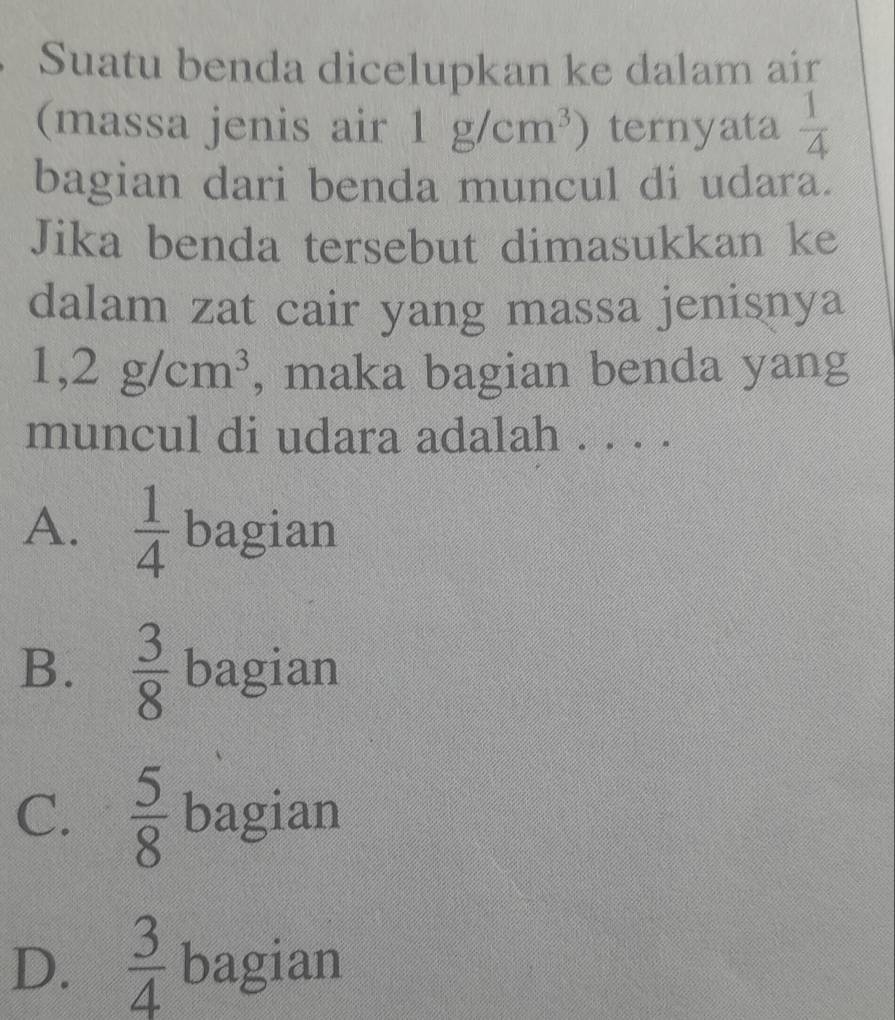 Suatu benda dicelupkan ke dalam air
(massa jenis air 1g/cm^3) ternyata  1/4 
bagian dari benda muncul di udara.
Jika benda tersebut dimasukkan ke
dalam zat cair yang massa jenisnya
1,2g/cm^3 , maka bagian benda yang
muncul di udara adalah . . . .
A.  1/4  bagian
B.  3/8  bagian
C.  5/8  bagian
D.  3/4  bagian