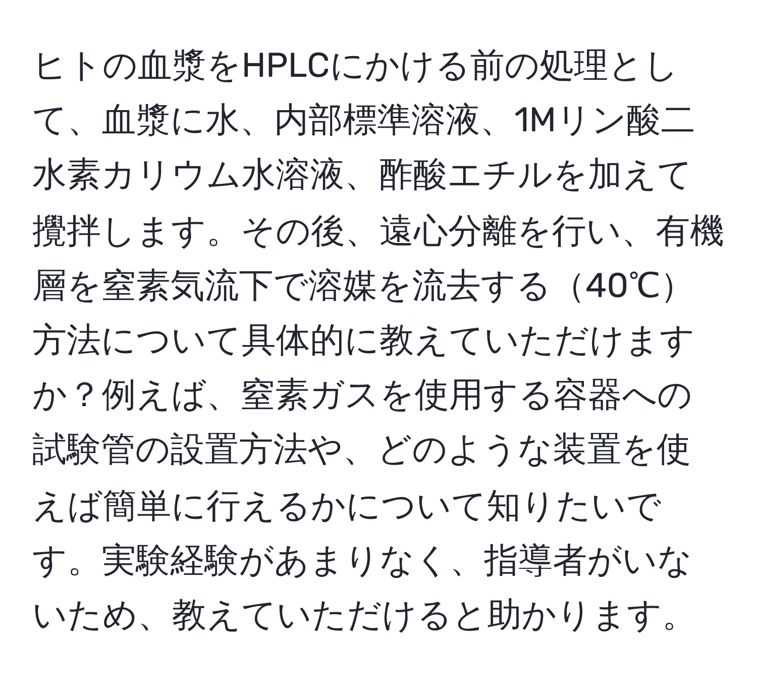 ヒトの血漿をHPLCにかける前の処理として、血漿に水、内部標準溶液、1Mリン酸二水素カリウム水溶液、酢酸エチルを加えて攪拌します。その後、遠心分離を行い、有機層を窒素気流下で溶媒を流去する40℃方法について具体的に教えていただけますか？例えば、窒素ガスを使用する容器への試験管の設置方法や、どのような装置を使えば簡単に行えるかについて知りたいです。実験経験があまりなく、指導者がいないため、教えていただけると助かります。