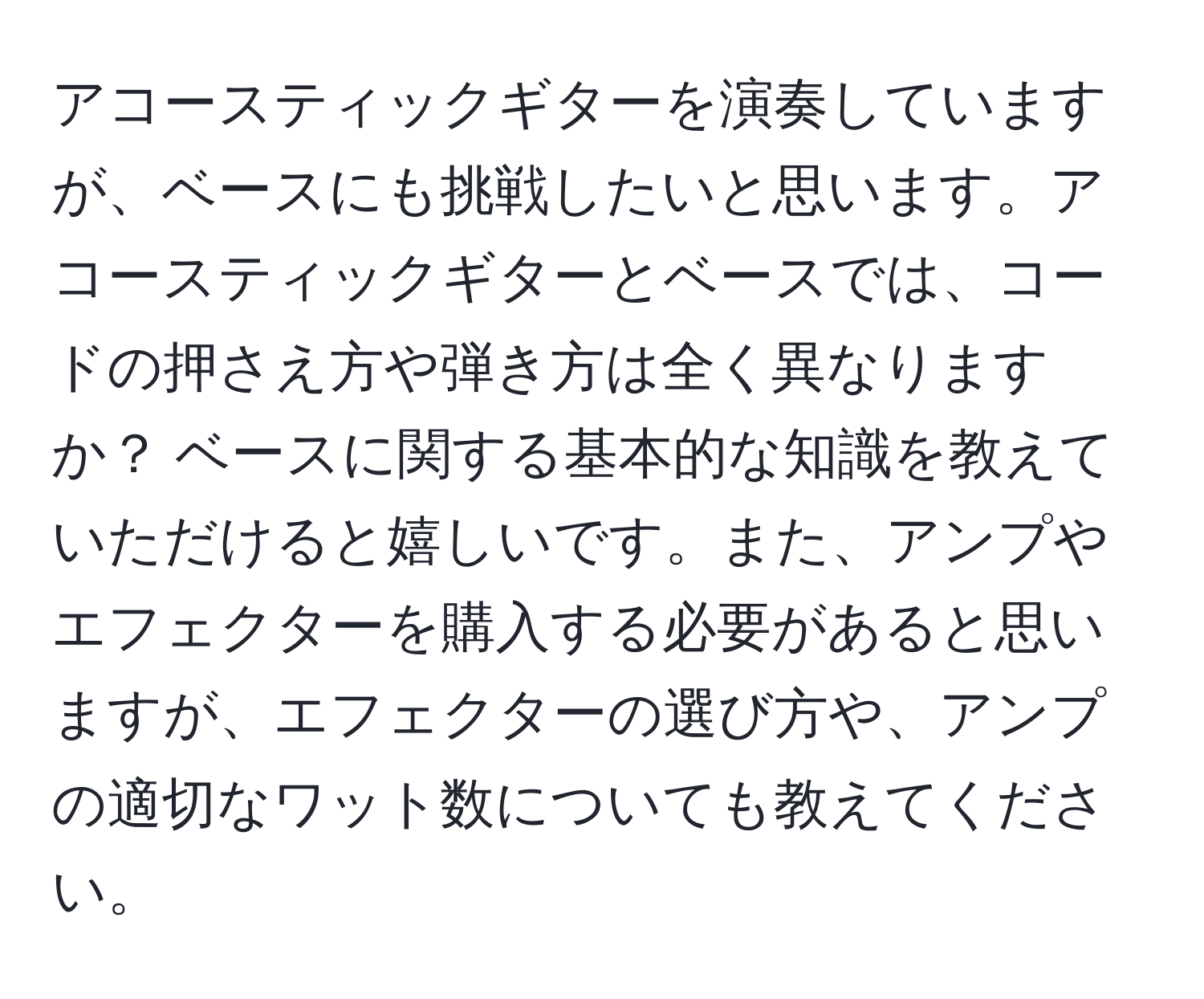 アコースティックギターを演奏していますが、ベースにも挑戦したいと思います。アコースティックギターとベースでは、コードの押さえ方や弾き方は全く異なりますか？ ベースに関する基本的な知識を教えていただけると嬉しいです。また、アンプやエフェクターを購入する必要があると思いますが、エフェクターの選び方や、アンプの適切なワット数についても教えてください。