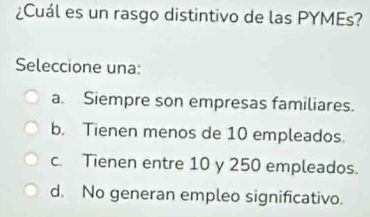 ¿Cuál es un rasgo distintivo de las PYMEs?
Seleccione una:
a. Siempre son empresas familiares.
b. Tienen menos de 10 empleados.
c. Tienen entre 10 y 250 empleados.
d. No generan empleo significativo.