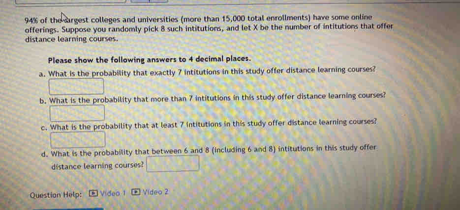 94% of the argest colleges and universities (more than 15,000 total enrollments) have some online 
offerings. Suppose you randomly pick 8 such intitutions, and let X be the number of intitutions that offer 
distance learning courses. 
Please show the following answers to 4 decimal places. 
a. What is the probability that exactly 7 intitutions in this study offer distance learning courses? 
b. What is the probability that more than 7 intitutions in this study offer distance learning courses? 
c. What is the probability that at least 7 intitutions in this study offer distance learning courses? 
d. What is the probability that between 6 and 8 (including 6 and 8) intitutions in this study offer 
distance learning courses? 
Question Help: Video 1 Vídeo 2