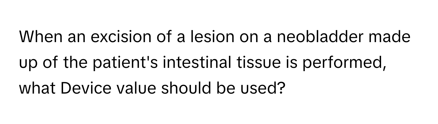 When an excision of a lesion on a neobladder made up of the patient's intestinal tissue is performed, what Device value should be used?