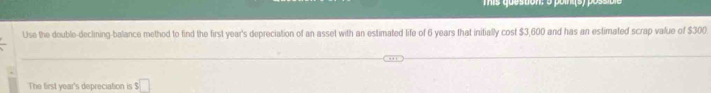 Tmis question: 5 points) pos 
Use the double-declining-balance method to find the first year's depreciation of an asset with an estimated life of 6 years that initially cost $3,600 and has an estimated scrap value of $300. 
The first year's depreciation is s□