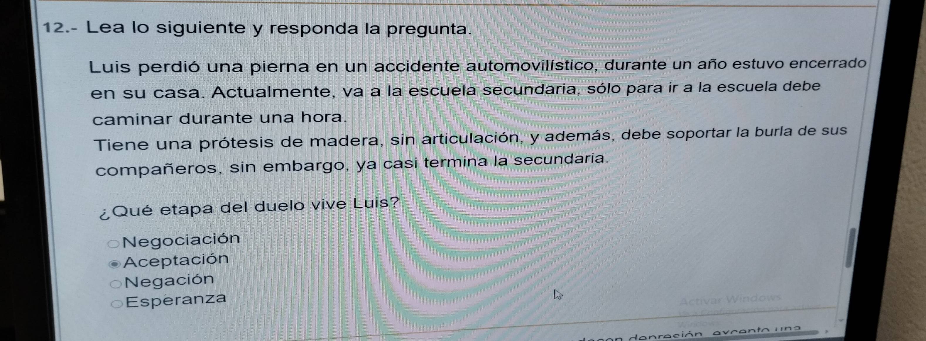 12.- Lea lo siguiente y responda la pregunta.
Luis perdió una pierna en un accidente automovilístico, durante un año estuvo encerrado
en su casa. Actualmente, va a la escuela secundaria, sólo para ir a la escuela debe
caminar durante una hora.
Tiene una prótesis de madera, sin articulación, y además, debe soportar la burla de sus
compañeros, sin embargo, ya casi termina la secundaria.
Qué etapa del duelo vive Luis?
Negociación
Aceptación
Negación
Esperanza
a n ra ció n