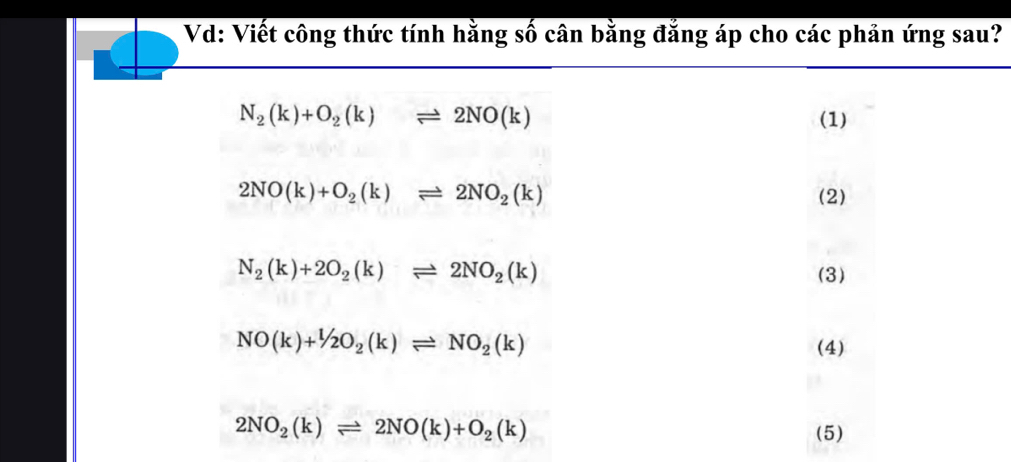 Vd: Viết công thức tính hằng số cân bằng đẳng áp cho các phản ứng sau?
N_2(k)+O_2(k)leftharpoons 2NO(k) (1)
2NO(k)+O_2(k)leftharpoons 2NO_2(k) (2)
N_2(k)+2O_2(k)leftharpoons 2NO_2(k) (3)
NO(k)+1/2O_2(k)leftharpoons NO_2(k)
(4)
2NO_2(k)leftharpoons 2NO(k)+O_2(k)
(5)