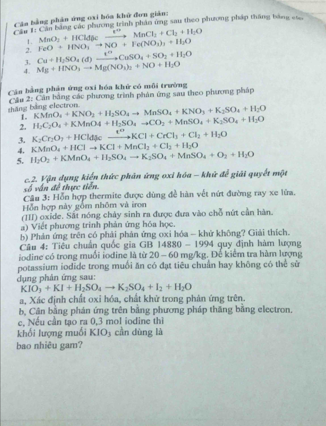 Cân bằng phân ứng oxỉ hóa khữ đơn giản:
Cầu 1: Cần bằng các phương trình phản ứng sau theo phương pháp thăng băng e te
1、 MnO_2+HCld(lcto MnCl_2+Cl_2+H_2O
2. FeO+HNO_3to NO+Fe(NO_3)_3+H_2O
3. Cu+H_2SO_4(d)xrightarrow t^oCuSO_4+SO_2+H_2O
4. Mg+HNO_3to Mg(NO_3)_2+NO+H_2O
Cân bằng phản ứng oxi hóa khử có môi trường
Cầu 2: Cần bằng các phương trình phản ứng sau theo phương pháp
thăng bằng electron.
1. KMnO_4+KNO_2+H_2SO_4to MnSO_4+KNO_3+K_2SO_4+H_2O
2. H_2C_2O_4+KMnO4+H_2SO_4to CO_2+MnSO_4+K_2SO_4+H_2O
3. K_2Cr_2O_7+HCld xcxrightarrow xi^oKCl+CrCl_3+Cl_2+H_2O
4. KMnO_4+HClto KCl+MnCl_2+Cl_2+H_2O
5. H_2O_2+KMnO_4+H_2SO_4to K_2SO_4+MnSO_4+O_2+H_2O
c.2. Vận dụng kiến thức phản ứng oxi hóa - khử để giải quyết một
số vấn đề thực tiễn.
Câu 3: Hỗn hợp thermite được dùng đề hàn vết nứt đường ray xe lửa.
Hỗn hợp này gồm nhôm và iron
(III) oxide. Sắt nóng chảy sinh ra được đưa vào chỗ nứt cần hàn.
a) Viết phương trình phản ứng hóa học.
b) Phản ứng trên có phải phản ứng oxi hóa - khử không? Giải thích.
Câu 4: Tiêu chuẩn quốc gia GB 1 4880 - 19 94 4 quy định hàm lượng
iodine có trong muối iodine là từ 20 - 60 mg/kg. Để kiểm tra hàm lượng
potassium iodide trong muối ăn có đạt tiêu chuẩn hay không có thể sử
dụng phản ứng sau:
KIO_3+KI+H_2SO_4to K_2SO_4+I_2+H_2O
a, Xác định chất oxi hóa, chất khử trong phản ứng trên.
b, Cân bằng phản ứng trên bằng phương pháp thăng bằng electron.
c, Nếu cần tạo ra 0,3 mol iodine thì
khối lượng muối KIO_3 cần dùng là
bao nhiêu gam?