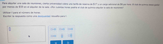 Para alquilar una sala de reuniones, cierta universidad cobra una tarifa de reserva de $17 y un cargo adicional de $6 por hora. El club de química desea gastar 
por menos de $59 en el alquiler de la sala. ¿Por cuántas horas podría el club de química alquilar la sala de reuniones? 
Utilizar I para el número de horas. 
Escribir la respuesta como una desigualdad resuelta para f.
□ □ >□ □ ≤ □
□ ≥ □  □ /□    □ /□  