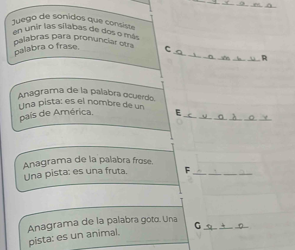 Juego de sonidos que consiste 
en unir las sílabas de dos o más 
_ 
palabras para pronunciar otra C 
palabra o frase. 
_ 
_R 
Anagrama de la palabra acuerdo. 
Una pista: es el nombre de un 
país de América. E_ 
_ 
_ 
_ 
__ 
Anagrama de la palabra frɑse. 
Una pista: es una fruta. 
_F 
_ 
_ 
Anagrama de la palabra gotɑ. Una_ 
G 
pista: es un animal.