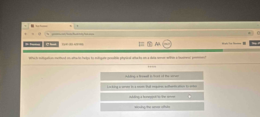 # gmens not/Testu Rankty lest aups
(4- Previous C Reset 33/41 (K) 420188) AA Mark For Rewtss Sup 
Which mitigation method on attacks helps to mitigate possible physical attacks on a data server within a business' premises?
Adding a firewall in front of the server
Locking a server in a room that requires authentication to enter
Adding a honeypot to the server
Moving the server offsite