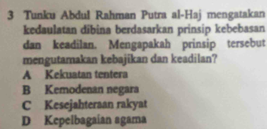 Tunku Abdul Rahman Putra al-Haj mengatakan
kedaulatan dibina berdasarkan prinsip kebebasan
dan keadilan. Mengapakah prinsip tersebut
mengutamakan kebajikan dan keadilan?
A Kekuatan tentera
B Kemodenan negara
C Kesejahteraan rakyat
D Kepelbagaían agama