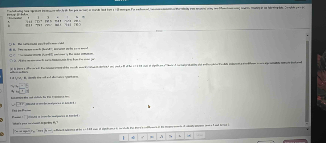 The following data represent the muzzle velocity (in feet per second) of rounds fired from a 155-mm gun. For each round, two measurements of the velocity were recorded using two different measuring devices, resulting in the following data. Complete parts (a)
through (b) below
Observation 1 7 3 4 5 6 。
A 794.8 793.7 791.9 791.1 792.3 794.4
B 802 4 789.2 799.7 787.5 794.5 790.3
A. The same round was fired in every trial.
B. Two measurements (A and B) are taken on the same round
C. The measurements (A and B) are taken by the same instrument
D. All the measurements came from rounds fired from the same gun
(b) Is there a difference in the measurement of the muzzle velocity between device A and device B at the a=0.0 1 level of significance? Note: A normal probability plot and boxplot of the data indicate that the differences are approximately normally distributed
with no outlier .
Le d_1=A_1-B Identify the null and alternative hypotheses
H_o Pd
H_1 Pa ≠
Determine the test statistic for this hypothesis test
t_0=encloselongdiv -0.01 (Round to two decimal places as needed )
Find the P -value
P-value □ (Round to three decimal places as needed.)
What is your conclusion regarding H_0? 
Do not reject There is not sufficient evidence at the a=0.01 1 level of significance to conclude that there is a difference in the measurements of velocity between device A and device B
x
a
s° |0] √i 0. ou) Micine