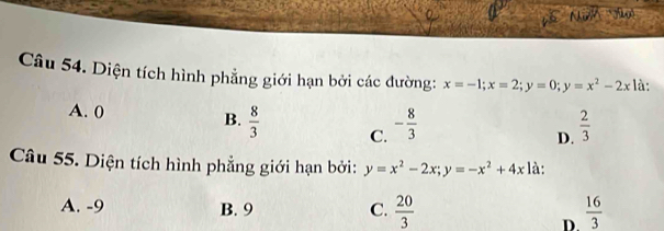 Diện tích hình phẳng giới hạn bởi các đường: x=-1; x=2; y=0; y=x^2-2x là:
A. 0 B.  8/3  C. - 8/3   2/3 
D.
Câu 55. Diện tích hình phẳng giới hạn bởi: y=x^2-2x; y=-x^2+4x là:
A. -9 B. 9 C.  20/3   16/3 
D.