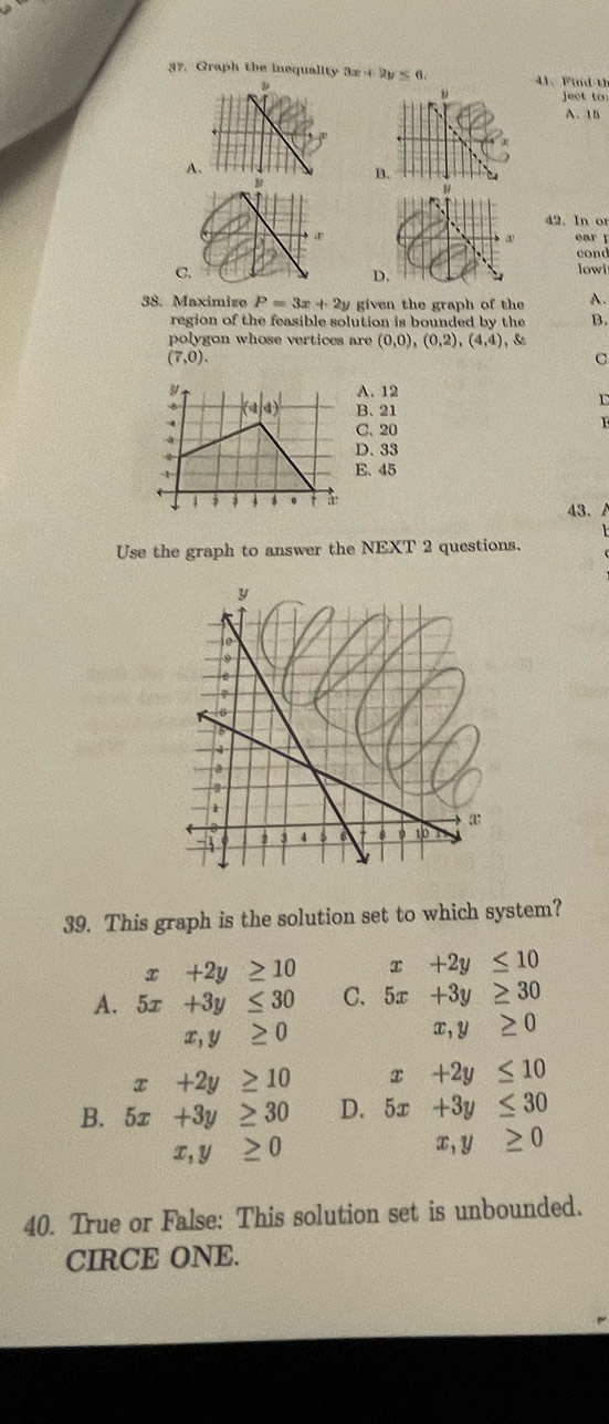 Graph the inequality 3x+2y≤ 6. 41、 Find th
ject to
A. 15
A
B
42. In or
ear ǐ
cond
C.
D
lowi
38. Maximise P=3x+2y given the graph of the A.
region of the feasible solution is bounded by the B.
polygon whose vertices are (0,0),(0,2),(4,4) , &
(7,0).
C
A. 12
B. 21
r
C. 20
D. 33
E. 45
43. A
Use the graph to answer the NEXT 2 questions.
39. This graph is the solution set to which system?
x+2y≥ 10 +2y≤ 10
A. 5x+3y≤ 30 C. 5x+3y≥ 30
x,y≥ 0
x,y≥ 0
x+2y≥ 10 x+2y≤ 10
B. 5x+3y≥ 30 D. 5x+3y≤ 30
frac 12^(1-frac 1)2 x,y≥ 0
x,y≥ 0
40. True or False: This solution set is unbounded.
CIRCE ONE.