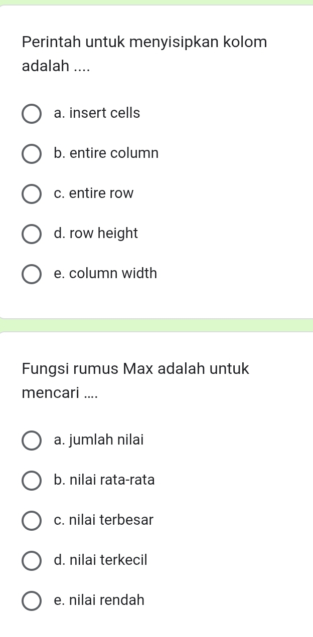 Perintah untuk menyisipkan kolom
adalah ....
a. insert cells
b. entire column
c. entire row
d. row height
e. column width
Fungsi rumus Max adalah untuk
mencari ....
a. jumlah nilai
b. nilai rata-rata
c. nilai terbesar
d. nilai terkecil
e. nilai rendah