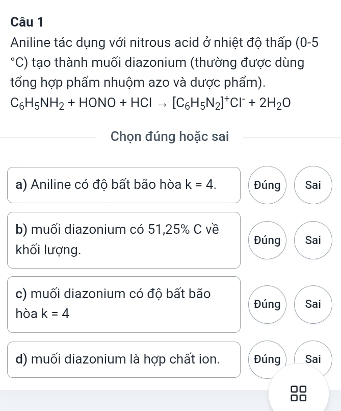 Aniline tác dụng với nitrous acid ở nhiệt độ thấp (0-5
o 'C) tạo thành muối diazonium (thường được dùng
tổng hợp phẩm nhuộm azo và dược phẩm).
C_6H_5NH_2+HONO+HClto [C_6H_5N_2]^+Cl^-+2H_2O
Chọn đúng hoặc sai
a) Aniline có độ bất bão hòa k=4. Đúng Sai
b) muối diazonium có 51,25% C về
Đúng Sai
khối lượng.
c) muối diazonium có độ bất bão
Đúng Sai
hòa k=4
d) muối diazonium là hợp chất ion. Đúng Sai