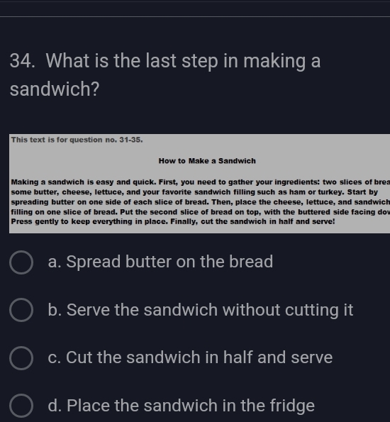 What is the last step in making a
sandwich?
This text is for question no. 31-35.
How to Make a Sandwich
Making a sandwich is easy and quick. First, you need to gather your ingredients: two slices of brea
some butter, cheese, lettuce, and your favorite sandwich filling such as ham or turkey. Start by
spreading butter on one side of each slice of bread. Then, place the cheese, lettuce, and sandwich
filling on one slice of bread. Put the second slice of bread on top, with the buttered side facing dov
Press gently to keep everything in place. Finally, cut the sandwich in half and serve!
a. Spread butter on the bread
b. Serve the sandwich without cutting it
c. Cut the sandwich in half and serve
d. Place the sandwich in the fridge