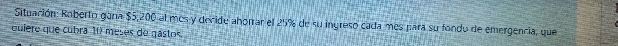 Situación: Roberto gana $5,200 al mes y decide ahorrar el 25% de su ingreso cada mes para su fondo de emergencia, que 
quiere que cubra 10 meses de gastos.