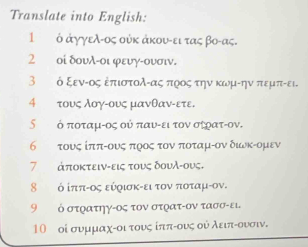 Translate into English:
1 ό άγγελ-ος ούκ άκουαει τας βο- ας.
2 οί δουλ-οι φευγ-ουσιν.
3ε ό ξενίος Επιστολίας προςατηνκωμίην πεμπίει.
4 τους λογίους μανθανίετε.
δετόοποταμίος ού παυίειρτον ασίρατίον.
6τ τους ίπποους προς τον ποταμίον δινκοομεν
7 άποκτειν-εις τους δουλ -ους.
8 ό ίππίος εύρισκαει τονναποταμίον.
9 ὁ στρατηγ-ος τον στρατ-ον τασσ-ει.
10 οί συμμαχίοιτους ίππίους ού λειπίουνσιν.