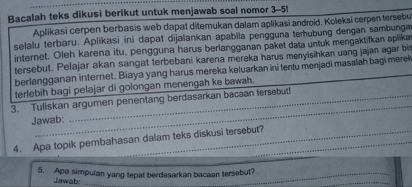 Bacalah teks dikusi berikut untuk menjawab soal nomor 3-5! 
Aplikasi cerpen berbasis web dapat ditemukan dalam aplikasi android. Koleksi cerpen tersebu 
selalu terbaru. Aplikasi ini dapat dijalankan apabila pengguna terhubung dengan sambungar 
internet. Oleh karena itu, pengguna harus berlangganan paket data untuk mengaktifkan aplikas 
tersebut. Pelajar akan sangat terbebani karena mereka harus menyisihkan uang jajan agar bis 
berlangganan internet. Biaya yang harus mereka keluarkan ini tentu menjadi masalah bagi merek 
terlebih bagi pelajar di golongan menengah ke bawah. 
_ 
3. Tuliskan argumen penentang berdasarkan bacaan tersebut! 
Jawab: 
4. Apa topik pembahasan dalam teks diskusi tersebut?_ 
_ 
5. Apa simpulan yang tepat berdasarkan bacaan tersebut?_ 
Jawab:_ 
_