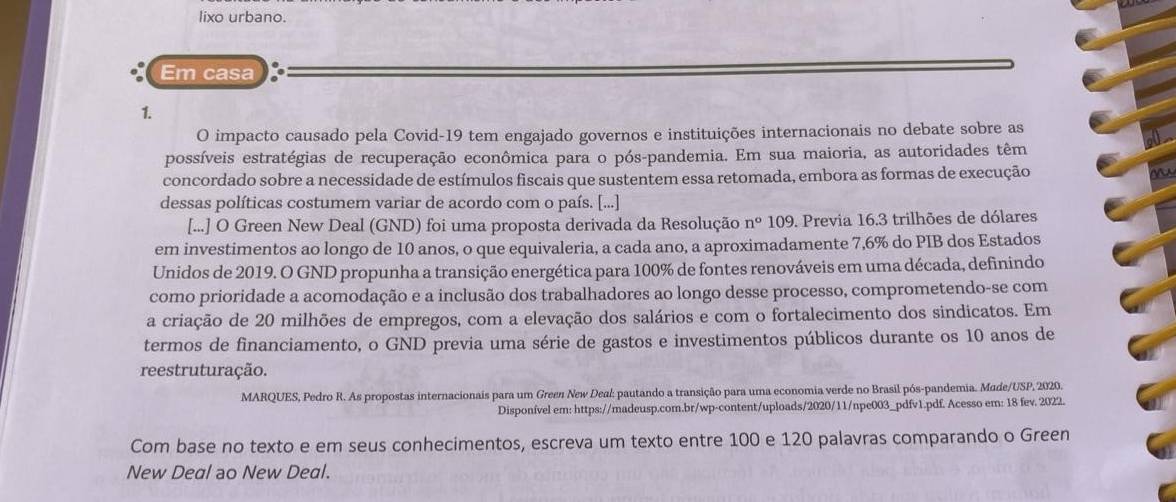 lixo urbano.
Em casa
1.
O impacto causado pela Covid-19 tem engajado governos e instituições internacionais no debate sobre as
possíveis estratégias de recuperação econômica para o pós-pandemia. Em sua maioria, as autoridades têm
concordado sobre a necessidade de estímulos fiscais que sustentem essa retomada, embora as formas de execução
dessas políticas costumem variar de acordo com o país. [...]
[...] O Green New Deal (GND) foi uma proposta derivada da Resolução n° 109. Previa 16.3 trilhões de dólares
em investimentos ao longo de 10 anos, o que equivaleria, a cada ano, a aproximadamente 7,6% do PIB dos Estados
Unidos de 2019. O GND propunha a transição energética para 100% de fontes renováveis em uma década, definindo
como prioridade a acomodação e a inclusão dos trabalhadores ao longo desse processo, comprometendo-se com
a criação de 20 milhões de empregos, com a elevação dos salários e com o fortalecimento dos sindicatos. Em
termos de financiamento, o GND previa uma série de gastos e investimentos públicos durante os 10 anos de
reestruturação.
MARQUES, Pedro R. As propostas internacionais para um Green New Deal: pautando a transição para uma economia verde no Brasil pós-pandemia. Made/USP, 2020.
Disponível em: https://madeusp.com.br/wp-content/uploads/2020/11/npe003_pdfv1.pdf. Acesso em: 18 fev. 2022.
Com base no texto e em seus conhecimentos, escreva um texto entre 100 e 120 palavras comparando o Green
New Deal ao New Deal.