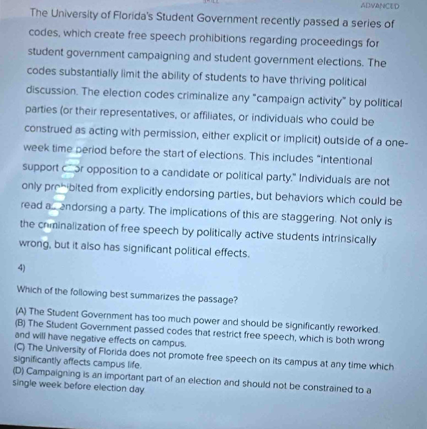 ADVANCED
The University of Florida's Student Government recently passed a series of
codes, which create free speech prohibitions regarding proceedings for
student government campaigning and student government elections. The
codes substantially limit the ability of students to have thriving political
discussion. The election codes criminalize any “campaign activity” by political
parties (or their representatives, or affiliates, or individuals who could be
construed as acting with permission, either explicit or implicit) outside of a one-
week time period before the start of elections. This includes “intentional
support cr opposition to a candidate or political party." Individuals are not
only prohibited from explicitly endorsing parties, but behaviors which could be
read a endorsing a party. The implications of this are staggering. Not only is
the crminalization of free speech by politically active students intrinsically
wrong, but it also has significant political effects.
4)
Which of the following best summarizes the passage?
(A) The Student Government has too much power and should be significantly reworked.
(B) The Student Government passed codes that restrict free speech, which is both wrong
and will have negative effects on campus.
(C) The University of Florida does not promote free speech on its campus at any time which
significantly affects campus life.
(D) Campaigning is an important part of an election and should not be constrained to a
single week before election day