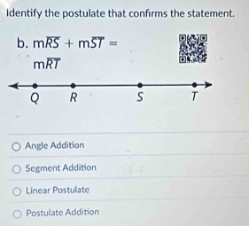 Identify the postulate that confrms the statement.
b. moverline RS+moverline ST=
moverline RT
Q R S T
Angle Addition
Segment Addition
Linear Postulate
Postulate Addition