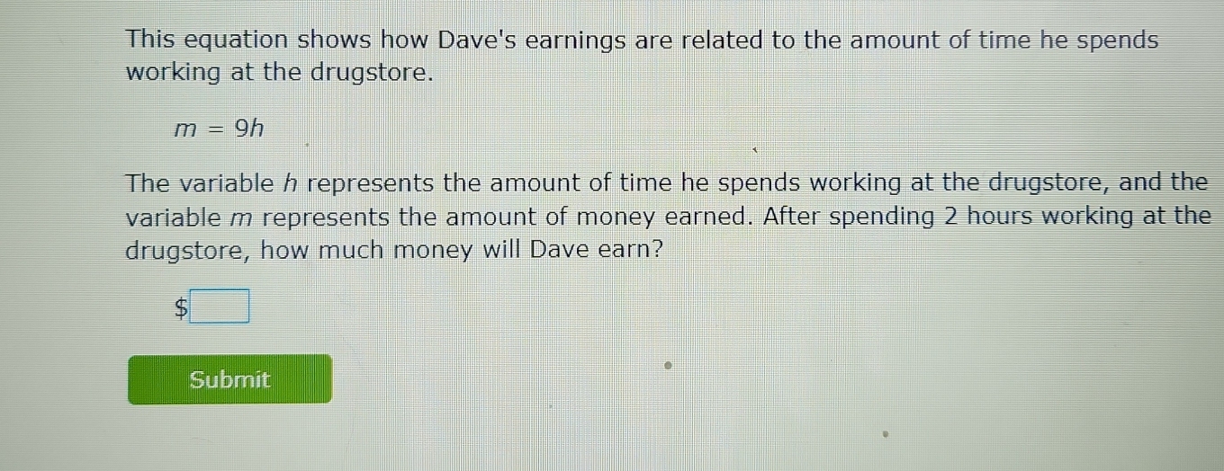 This equation shows how Dave's earnings are related to the amount of time he spends 
working at the drugstore.
m=9h
The variable h represents the amount of time he spends working at the drugstore, and the 
variable m represents the amount of money earned. After spending 2 hours working at the 
drugstore, how much money will Dave earn? 
ς 
Submit